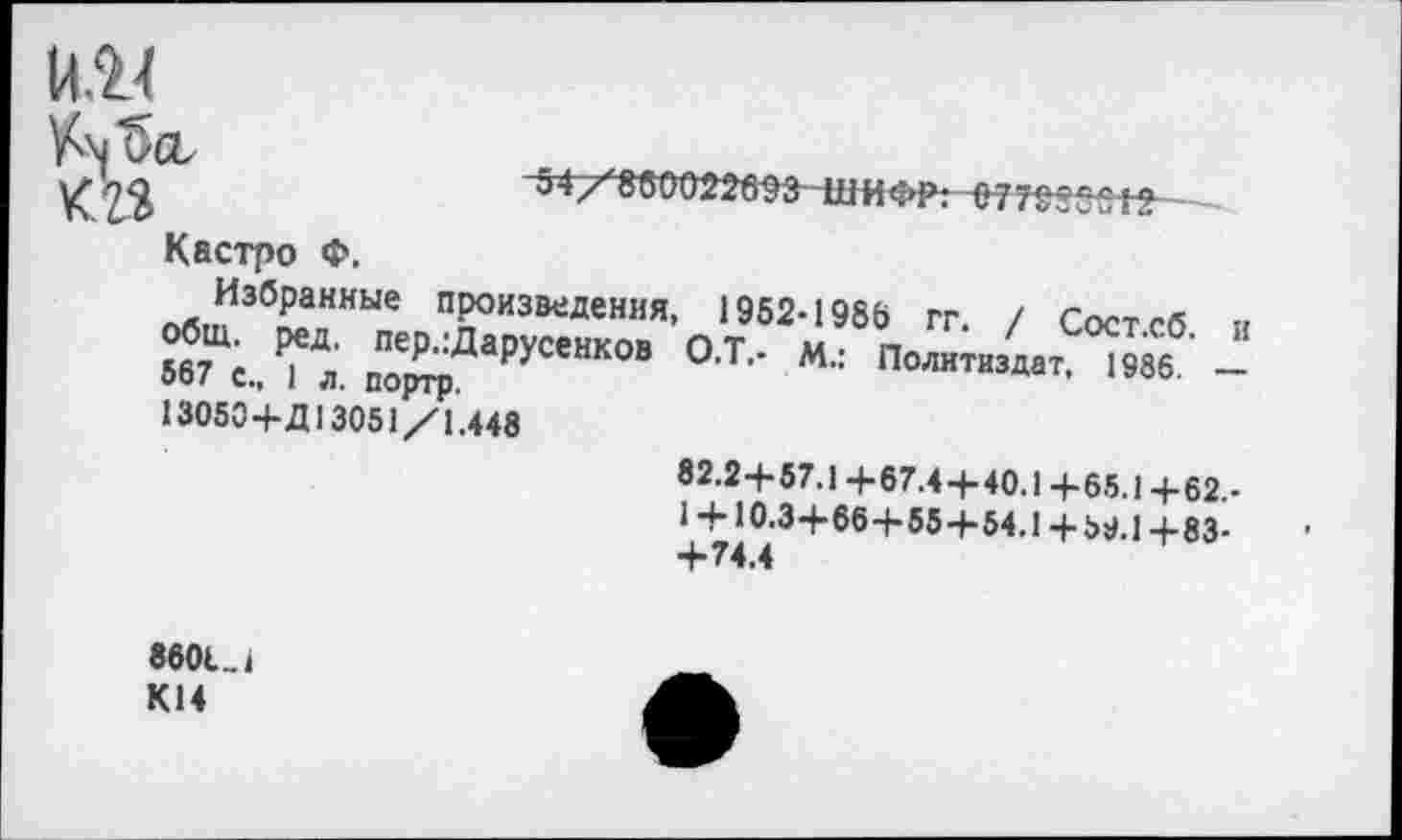 ﻿

54/8б0022в$3'-ШИФР: 0 7Т$8§и+2-
Кастро Ф.
Избранные произведения, общ. ред, пер.:Дарусенков 567 с., 1 л. портр.
13050+Д 13051/1.448
1952-1986 гг. / Сост.сб.
О-Т.- М.: Политиздат, 1986.
и
82.2+57.1 +67.4+40.1 +65.1 +62,-
1 +10.3+66+55+54.1+69.1+83-
8601.1 К14